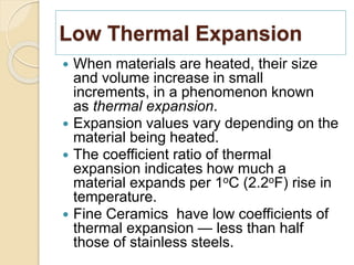 Low Thermal Expansion
 When materials are heated, their size
and volume increase in small
increments, in a phenomenon known
as thermal expansion.
 Expansion values vary depending on the
material being heated.
 The coefficient ratio of thermal
expansion indicates how much a
material expands per 1oC (2.2oF) rise in
temperature.
 Fine Ceramics have low coefficients of
thermal expansion — less than half
those of stainless steels.
 