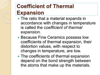 Coefficient of Thermal
Expansion
 The ratio that a material expands in
accordance with changes in temperature
is called the coefficient of thermal
expansion.
 Because Fine Ceramics possess low
coefficients of thermal expansion, their
distortion values, with respect to
changes in temperature, are low.
 The coefficients of thermal expansion
depend on the bond strength between
the atoms that make up the materials.
 