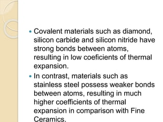  Covalent materials such as diamond,
silicon carbide and silicon nitride have
strong bonds between atoms,
resulting in low coeficients of thermal
expansion.
 In contrast, materials such as
stainless steel possess weaker bonds
between atoms, resulting in much
higher coefficients of thermal
expansion in comparison with Fine
Ceramics.
 