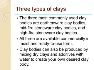 Three types of clays
 The three most commonly used clay
bodies are earthenware clay bodies,
mid-fire stoneware clay bodies, and
high-fire stoneware clay bodies.
 All three are available commercially in
moist and ready-to-use form.
 Clay bodies can also be produced by
mixing dry clays and additives with
water to create your own desired clay
body.
 