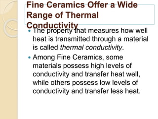 Fine Ceramics Offer a Wide
Range of Thermal
Conductivity
 The property that measures how well
heat is transmitted through a material
is called thermal conductivity.
 Among Fine Ceramics, some
materials possess high levels of
conductivity and transfer heat well,
while others possess low levels of
conductivity and transfer less heat.
 