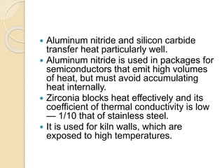 Aluminum nitride and silicon carbide
transfer heat particularly well.
 Aluminum nitride is used in packages for
semiconductors that emit high volumes
of heat, but must avoid accumulating
heat internally.
 Zirconia blocks heat effectively and its
coefficient of thermal conductivity is low
— 1/10 that of stainless steel.
 It is used for kiln walls, which are
exposed to high temperatures.
 