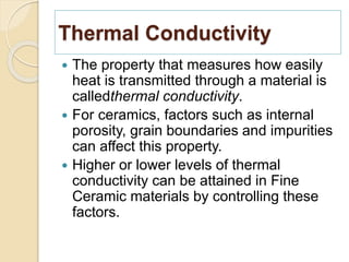 Thermal Conductivity
 The property that measures how easily
heat is transmitted through a material is
calledthermal conductivity.
 For ceramics, factors such as internal
porosity, grain boundaries and impurities
can affect this property.
 Higher or lower levels of thermal
conductivity can be attained in Fine
Ceramic materials by controlling these
factors.
 