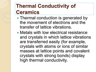 Thermal Conductivity of
Ceramics
 Thermal conduction is generated by
the movement of electrons and the
transfer of lattice vibrations.
 Metals with low electrical resistance
and crystals in which lattice vibrations
are transferred easily (for example,
crystals with atoms or ions of similar
masses at lattice points and covalent
crystals with strong bonds) display
high thermal conductivity.
 