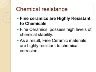 Chemical resistance
 Fine ceramics are Highly Resistant
to Chemicals
 Fine Ceramics possess high levels of
chemical stability.
 As a result, Fine Ceramic materials
are highly resistant to chemical
corrosion.
 