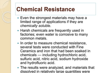 Chemical Resistance
 Even the strongest materials may have a
limited range of applications if they are
chemically soluble.
 Harsh chemicals are frequently used in
factories; even water is corrosive to many
common metals.
 In order to measure chemical resistance,
several tests were conducted with Fine
Ceramics and iron that had been soaked in
chemicals — including hydrochloric acid,
sulfuric acid, nitric acid, sodium hydroxide
and hydrofluoric acid.
 The results were analyzed, and materials that
dissolved in relatively large quantities were
 
