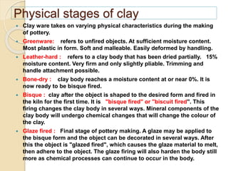 Physical stages of clay
 Clay ware takes on varying physical characteristics during the making
of pottery.
 Greenware: refers to unfired objects. At sufficient moisture content.
Most plastic in form. Soft and malleable. Easily deformed by handling.
 Leather-hard : refers to a clay body that has been dried partially. 15%
moisture content. Very firm and only slightly pliable. Trimming and
handle attachment possible.
 Bone-dry : clay body reaches a moisture content at or near 0%. It is
now ready to be bisque fired.
 Bisque : clay after the object is shaped to the desired form and fired in
the kiln for the first time. It is "bisque fired" or "biscuit fired". This
firing changes the clay body in several ways. Mineral components of the
clay body will undergo chemical changes that will change the colour of
the clay.
 Glaze fired : Final stage of pottery making. A glaze may be applied to
the bisque form and the object can be decorated in several ways. After
this the object is "glazed fired", which causes the glaze material to melt,
then adhere to the object. The glaze firing will also harden the body still
more as chemical processes can continue to occur in the body.
 
