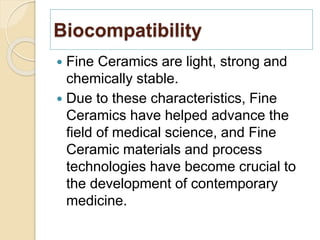 Biocompatibility
 Fine Ceramics are light, strong and
chemically stable.
 Due to these characteristics, Fine
Ceramics have helped advance the
field of medical science, and Fine
Ceramic materials and process
technologies have become crucial to
the development of contemporary
medicine.
 
