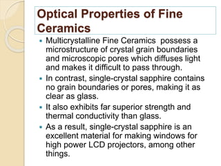 Optical Properties of Fine
Ceramics
 Multicrystalline Fine Ceramics possess a
microstructure of crystal grain boundaries
and microscopic pores which diffuses light
and makes it difficult to pass through.
 In contrast, single-crystal sapphire contains
no grain boundaries or pores, making it as
clear as glass.
 It also exhibits far superior strength and
thermal conductivity than glass.
 As a result, single-crystal sapphire is an
excellent material for making windows for
high power LCD projectors, among other
things.
 