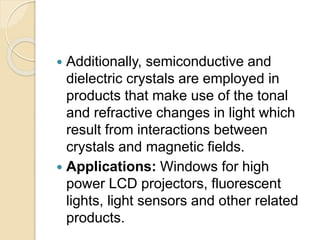  Additionally, semiconductive and
dielectric crystals are employed in
products that make use of the tonal
and refractive changes in light which
result from interactions between
crystals and magnetic fields.
 Applications: Windows for high
power LCD projectors, fluorescent
lights, light sensors and other related
products.
 