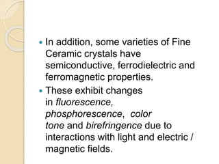  In addition, some varieties of Fine
Ceramic crystals have
semiconductive, ferrodielectric and
ferromagnetic properties.
 These exhibit changes
in fluorescence,
phosphorescence, color
tone and birefringence due to
interactions with light and electric /
magnetic fields.
 