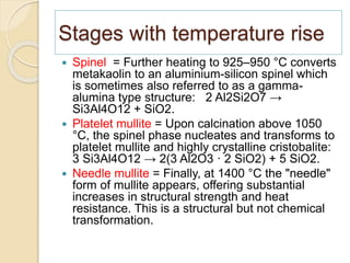 Stages with temperature rise
 Spinel = Further heating to 925–950 °C converts
metakaolin to an aluminium-silicon spinel which
is sometimes also referred to as a gamma-
alumina type structure: 2 Al2Si2O7 →
Si3Al4O12 + SiO2.
 Platelet mullite = Upon calcination above 1050
°C, the spinel phase nucleates and transforms to
platelet mullite and highly crystalline cristobalite:
3 Si3Al4O12 → 2(3 Al2O3 · 2 SiO2) + 5 SiO2.
 Needle mullite = Finally, at 1400 °C the "needle"
form of mullite appears, offering substantial
increases in structural strength and heat
resistance. This is a structural but not chemical
transformation.
 