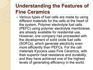 Understanding the Features of
Fine Ceramics
 Various types of fuel cells are made by using
different materials for the cells at the heart of
the system. Polymer electrolyte fuel cells
(PEFC) using polymer electrolyte membranes
are already available for residential use.
However, one company has proceeded with
the development of solid oxide fuel cells
(SOFCs), which generate electricity even
more efficiently than PEFCs. For the cell
materials Kyocera uses Fine Ceramics, with
their superior heat resistance and durability,
and they have achieved one of the highest
levels of generating efficiency in the world.
 