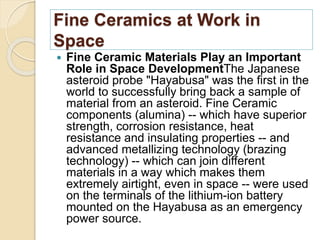 Fine Ceramics at Work in
Space
 Fine Ceramic Materials Play an Important
Role in Space DevelopmentThe Japanese
asteroid probe "Hayabusa" was the first in the
world to successfully bring back a sample of
material from an asteroid. Fine Ceramic
components (alumina) -- which have superior
strength, corrosion resistance, heat
resistance and insulating properties -- and
advanced metallizing technology (brazing
technology) -- which can join different
materials in a way which makes them
extremely airtight, even in space -- were used
on the terminals of the lithium-ion battery
mounted on the Hayabusa as an emergency
power source.
 