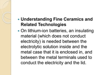  Understanding Fine Ceramics and
Related Technologies
 On lithium-ion batteries, an insulating
material (which does not conduct
electricity) is needed between the
electrolytic solution inside and the
metal case that it is enclosed in, and
between the metal terminals used to
conduct the electricity and the lid.
 