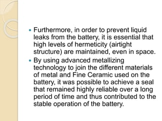  Furthermore, in order to prevent liquid
leaks from the battery, it is essential that
high levels of hermeticity (airtight
structure) are maintained, even in space.
 By using advanced metallizing
technology to join the different materials
of metal and Fine Ceramic used on the
battery, it was possible to achieve a seal
that remained highly reliable over a long
period of time and thus contributed to the
stable operation of the battery.
 