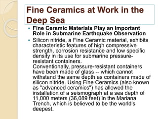 Fine Ceramics at Work in the
Deep Sea
 Fine Ceramic Materials Play an Important
Role in Submarine Earthquake Observation
 Silicon nitride, a Fine Ceramic material, exhibits
characteristic features of high compressive
strength, corrosion resistance and low specific
density in its use for submarine pressure-
resistant containers.
Conventionally, pressure-resistant containers
have been made of glass -- which cannot
withstand the same depth as containers made of
silicon nitride. Using Fine Ceramics (also known
as "advanced ceramics") has allowed the
installation of a seismograph at a sea depth of
11,000 meters (36,089 feet) in the Mariana
Trench, which is believed to be the world's
deepest.
 