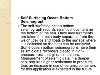  Self-Surfacing Ocean Bottom
Seismograph
 The self-surfacing ocean bottom
seismograph records seismic movement on
the bottom of the sea. Once measurements
are taken the main body separates from the
weight device and floats to the surface where
it is collected so the data can be analyzed.
Some ocean bottom seismographs have their
seismic data recorders placed in high-
pressure-resistant glass containers.
Measurement of seismic data in a deeper
sea, requires higher resistance to pressure,
thus an increase in use of ceramic containers
for this application is expected in the future.
 