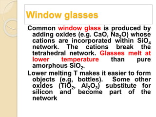 Window glasses
Common window glass is produced by
adding oxides (e.g. CaO, Na2O) whose
cations are incorporated within SiO4
network. The cations break the
tetrahedral network. Glasses melt at
lower temperature than pure
amorphous SiO2.
Lower melting T makes it easier to form
objects (e.g, bottles). Some other
oxides (TiO2, Al2O3) substitute for
silicon and become part of the
network
 