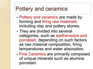 Pottery and ceramics
 Pottery and ceramics are made by
forming and firing raw materials
including clay and pottery stones.
 They are divided into several
categories, such as earthenware and
porcelain, depending on such factors
as raw material composition, firing
temperatures and water absorption.
 Fine Ceramics are primarily composed
of unique minerals such as alumina
porcelain.
 
