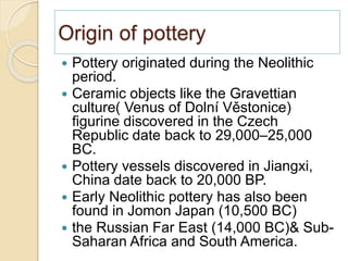 Origin of pottery
 Pottery originated during the Neolithic
period.
 Ceramic objects like the Gravettian
culture( Venus of Dolní Věstonice)
figurine discovered in the Czech
Republic date back to 29,000–25,000
BC.
 Pottery vessels discovered in Jiangxi,
China date back to 20,000 BP.
 Early Neolithic pottery has also been
found in Jomon Japan (10,500 BC)
 the Russian Far East (14,000 BC)& Sub-
Saharan Africa and South America.
 