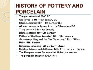 HISTORY OF POTTERY AND
PORCELAIN
 The potter's wheel: 3000 BC
 Greek vases: 6th - 5th century BC
 Glazed ceramics: 9th - 1st century BC
 African terracotta figures: from the 5th century BC
 T'ang pottery: 7th - 9th century
 Islamic pottery: 9th-12th century
 Pottery of the Song dynasty: 10th - 13th century
 Japanese pottery and the Tea Ceremony: 13th - 16th c
 Raku:1588 Korean
 Kakiemon porcelain: 17th century – Japan
 Majolica, faience and delftware: 14th-17th century – Europe
 The European quest for porcelain: 16th-18th century
 The porcelain prisoner: 1700-1714
 