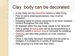 Clay body can be decorated
 A clay body can be decorated before or after firing.
 Prior to some shaping processes, clay must be
prepared.
 Kneading helps to ensure presence of an even moisture
content throughout the clay body.
 Air trapped within the clay body needs to be removed.
 This is called de-airing and can be accomplished by a
machine called a vacuum pug or manually by wedging.
 Wedging can also help produce an even moisture
content.
 Once a clay body has been kneaded and de-aired or
wedged, it is shaped by a variety of techniques.
 After shaping it is dried and then fired.
 
