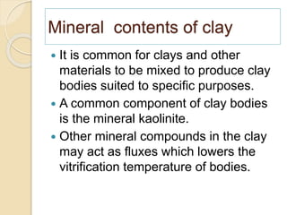 Mineral contents of clay
 It is common for clays and other
materials to be mixed to produce clay
bodies suited to specific purposes.
 A common component of clay bodies
is the mineral kaolinite.
 Other mineral compounds in the clay
may act as fluxes which lowers the
vitrification temperature of bodies.
 