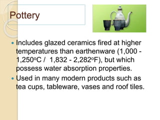 Pottery
 Includes glazed ceramics fired at higher
temperatures than earthenware (1,000 -
1,250oC / 1,832 - 2,282oF), but which
possess water absorption properties.
 Used in many modern products such as
tea cups, tableware, vases and roof tiles.
 