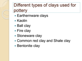 Different types of clays used for
pottery
 Earthernware clays
 Kaolin
 Ball clay
 Fire clay
 Stoneware clay
 Common red clay and Shale clay
 Bentonite clay
 