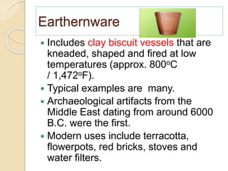 Earthernware
 Includes clay biscuit vessels that are
kneaded, shaped and fired at low
temperatures (approx. 800oC
/ 1,472oF).
 Typical examples are many.
 Archaeological artifacts from the
Middle East dating from around 6000
B.C. were the first.
 Modern uses include terracotta,
flowerpots, red bricks, stoves and
water filters.
 
