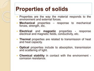 Properties of solids
 Properties are the way the material responds to the
environment and external forces.
 Mechanical properties – response to mechanical
forces, strength, etc.
 Electrical and magnetic properties - response
electrical and magnetic fields, conductivity, etc.
 Thermal properties are related to transmission of heat
and heat capacity.
 Optical properties include to absorption, transmission
and scattering of light.
 Chemical stability in contact with the environment -
corrosion resistance.
 