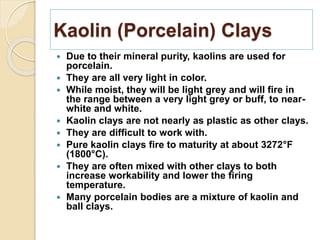 Kaolin (Porcelain) Clays
 Due to their mineral purity, kaolins are used for
porcelain.
 They are all very light in color.
 While moist, they will be light grey and will fire in
the range between a very light grey or buff, to near-
white and white.
 Kaolin clays are not nearly as plastic as other clays.
 They are difficult to work with.
 Pure kaolin clays fire to maturity at about 3272°F
(1800°C).
 They are often mixed with other clays to both
increase workability and lower the firing
temperature.
 Many porcelain bodies are a mixture of kaolin and
ball clays.
 