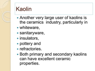 Kaolin
 Another very large user of kaolins is
the ceramics industry, particularly in
 whiteware,
 sanitaryware,
 insulators,
 pottery and
 refractories.
 Both primary and secondary kaolins
can have excellent ceramic
properties.
 