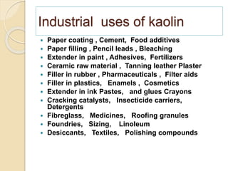 Industrial uses of kaolin
 Paper coating , Cement, Food additives
 Paper filling , Pencil leads , Bleaching
 Extender in paint , Adhesives, Fertilizers
 Ceramic raw material , Tanning leather Plaster
 Filler in rubber , Pharmaceuticals , Filter aids
 Filler in plastics, Enamels , Cosmetics
 Extender in ink Pastes, and glues Crayons
 Cracking catalysts, Insecticide carriers,
Detergents
 Fibreglass, Medicines, Roofing granules
 Foundries, Sizing, Linoleum
 Desiccants, Textiles, Polishing compounds
 