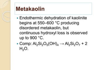 Metakaolin
 Endothermic dehydration of kaolinite
begins at 550–600 °C producing
disordered metakaolin, but
continuous hydroxyl loss is observed
up to 900 °C.
 Comp: Al2Si2O5(OH)4 → Al2Si2O7 + 2
H2O.
 