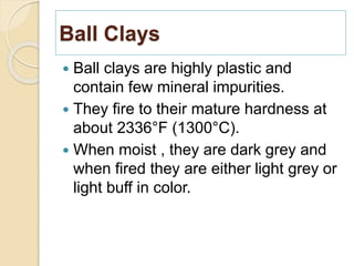 Ball Clays
 Ball clays are highly plastic and
contain few mineral impurities.
 They fire to their mature hardness at
about 2336°F (1300°C).
 When moist , they are dark grey and
when fired they are either light grey or
light buff in color.
 