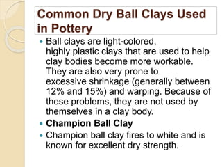 Common Dry Ball Clays Used
in Pottery
 Ball clays are light-colored,
highly plastic clays that are used to help
clay bodies become more workable.
They are also very prone to
excessive shrinkage (generally between
12% and 15%) and warping. Because of
these problems, they are not used by
themselves in a clay body.
 Champion Ball Clay
 Champion ball clay fires to white and is
known for excellent dry strength.
 