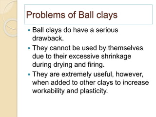 Problems of Ball clays
 Ball clays do have a serious
drawback.
 They cannot be used by themselves
due to their excessive shrinkage
during drying and firing.
 They are extremely useful, however,
when added to other clays to increase
workability and plasticity.
 