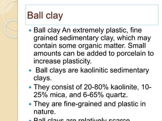 Ball clay
 Ball clay An extremely plastic, fine
grained sedimentary clay, which may
contain some organic matter. Small
amounts can be added to porcelain to
increase plasticity.
 Ball clays are kaolinitic sedimentary
clays.
 They consist of 20-80% kaolinite, 10-
25% mica, and 6-65% quartz.
 They are fine-grained and plastic in
nature.
 