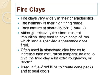 Fire Clays
 Fire clays vary widely in their characteristics.
 The hallmark is their high firing range.
 They mature at about 2696°F (1500°C).
 Although relatively free from mineral
impurities, they tend to have spots of iron
which lend a speckled appearance once
fired.
 Often used in stoneware clay bodies to
increase their maturation temperature and to
give the fired clay a bit extra roughness, or
"tooth".
 Used in fuel-fired kilns to create cone packs
and to seal doors.
 