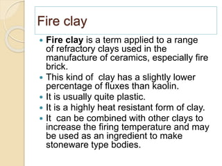 Fire clay
 Fire clay is a term applied to a range
of refractory clays used in the
manufacture of ceramics, especially fire
brick.
 This kind of clay has a slightly lower
percentage of fluxes than kaolin.
 It is usually quite plastic.
 It is a highly heat resistant form of clay.
 It can be combined with other clays to
increase the firing temperature and may
be used as an ingredient to make
stoneware type bodies.
 