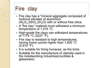 Fire clay
 Fire clay has a "mineral aggregate composed of
hydrous silicates of aluminium
(Al2O3.2SiO2.2H2O) with or without free silica.
 A "fire clay“ material must withstand a minimum
temperature of 1,515 °C .
 High-grade fire clays can withstand temperatures
of 1775 °C (3227 °F).
 Fire clay is resistant to high temperatures,
having fusion points higher than 1,600 °C
(2,910 °F).
 It is suitable for lining furnaces, as fire brick.
 Suitable for the manufacture of utensils used in
the metalworking industries(crucibles &
glassware).
 