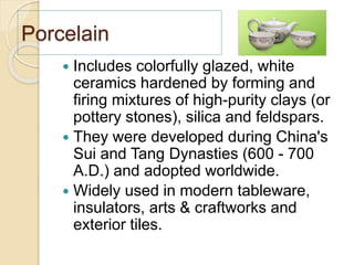 Porcelain
 Includes colorfully glazed, white
ceramics hardened by forming and
firing mixtures of high-purity clays (or
pottery stones), silica and feldspars.
 They were developed during China's
Sui and Tang Dynasties (600 - 700
A.D.) and adopted worldwide.
 Widely used in modern tableware,
insulators, arts & craftworks and
exterior tiles.
 