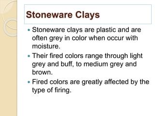 Stoneware Clays
 Stoneware clays are plastic and are
often grey in color when occur with
moisture.
 Their fired colors range through light
grey and buff, to medium grey and
brown.
 Fired colors are greatly affected by the
type of firing.
 