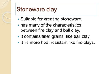 Stoneware clay
 Suitable for creating stoneware.
 has many of the characteristics
between fire clay and ball clay,
 It contains finer grains, like ball clay
 It is more heat resistant like fire clays.
 