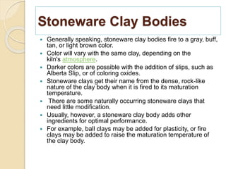Stoneware Clay Bodies
 Generally speaking, stoneware clay bodies fire to a gray, buff,
tan, or light brown color.
 Color will vary with the same clay, depending on the
kiln's atmosphere.
 Darker colors are possible with the addition of slips, such as
Alberta Slip, or of coloring oxides.
 Stoneware clays get their name from the dense, rock-like
nature of the clay body when it is fired to its maturation
temperature.
 There are some naturally occurring stoneware clays that
need little modification.
 Usually, however, a stoneware clay body adds other
ingredients for optimal performance.
 For example, ball clays may be added for plasticity, or fire
clays may be added to raise the maturation temperature of
the clay body.
 