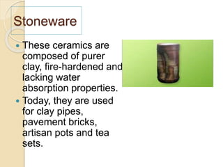 Stoneware
 These ceramics are
composed of purer
clay, fire-hardened and
lacking water
absorption properties.
 Today, they are used
for clay pipes,
pavement bricks,
artisan pots and tea
sets.
 