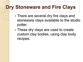 Dry Stoneware and Fire Clays
 There are several dry fire clays and
stoneware clays available to the studio
potter.
 These dry clays are used to create
custom clay bodies, using clay body
recipes.
 