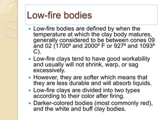 Low-fire bodies
 Low-fire bodies are defined by when the
temperature at which the clay body matures,
generally considered to be between cones 09
and 02 (1700⁰ and 2000⁰ F or 927⁰ and 1093⁰
C).
 Low-fire clays tend to have good workability
and usually will not shrink, warp, or sag
excessively.
 However, they are softer which means that
they are less durable and will absorb liquids.
 Low-fire clays are divided into two types
according to their color after firing.
 Darker-colored bodies (most commonly red),
and the white and buff clay bodies.
 